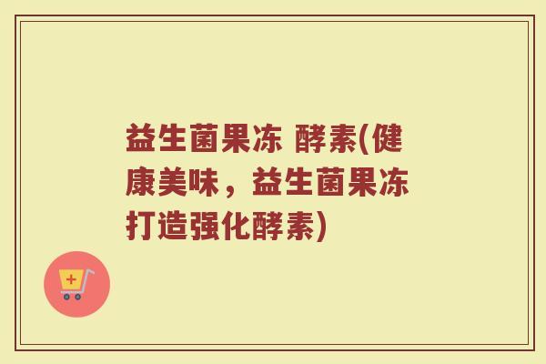 益生菌果冻 酵素(健康美味，益生菌果冻 打造强化酵素)