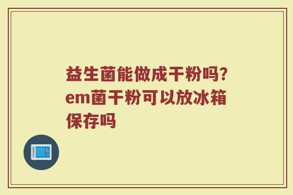 益生菌能做成干粉吗？em菌干粉可以放冰箱保存吗
