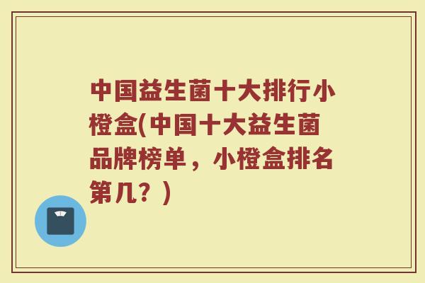中国益生菌十大排行小橙盒(中国十大益生菌品牌榜单，小橙盒排名第几？)