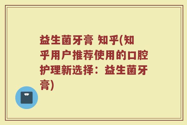 益生菌牙膏 知乎(知乎用户推荐使用的口腔护理新选择：益生菌牙膏)
