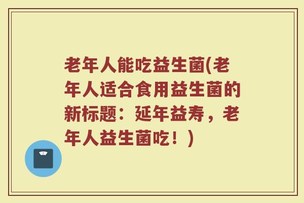 老年人能吃益生菌(老年人适合食用益生菌的新标题：延年益寿，老年人益生菌吃！)