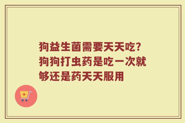 狗益生菌需要天天吃？狗狗打虫药是吃一次就够还是药天天服用