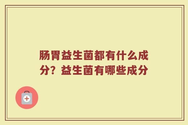肠胃益生菌都有什么成分？益生菌有哪些成分