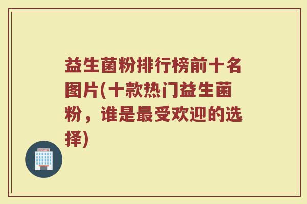 益生菌粉排行榜前十名图片(十款热门益生菌粉，谁是最受欢迎的选择)