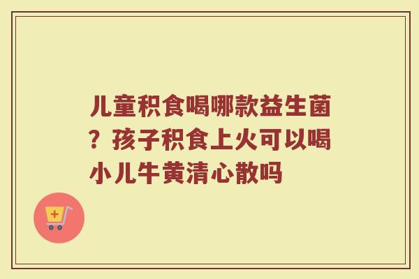 儿童积食喝哪款益生菌？孩子积食上火可以喝小儿牛黄清心散吗