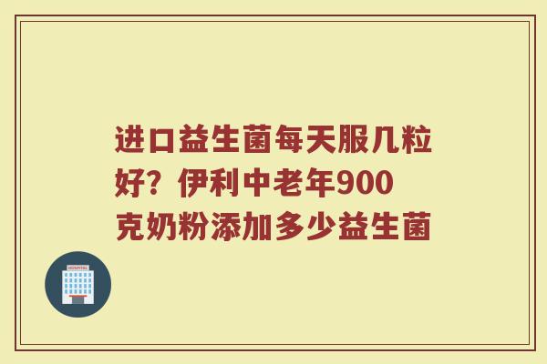 进口益生菌每天服几粒好？伊利中老年900克奶粉添加多少益生菌