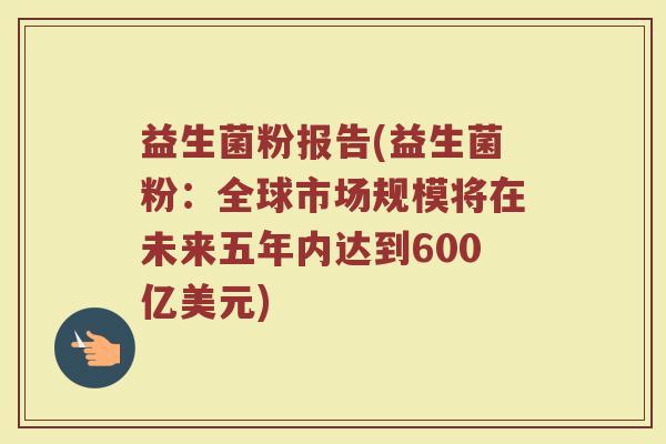 益生菌粉报告(益生菌粉:全球市场规模将在未来五年内达到600亿美元) 益生菌粉报告(益生菌粉:全球市场规模将在未来五年内达到600亿美元)