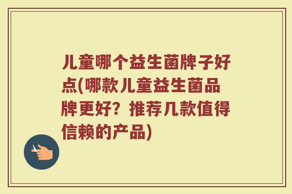 儿童哪个益生菌牌子好点(哪款儿童益生菌品牌更好?推荐几款值得信赖的产品) 儿童哪个益生菌牌子好点(哪款儿童益生菌品牌更好?推荐几款值得信赖的产品)