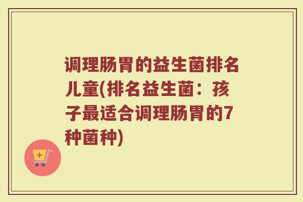 调理肠胃的益生菌排名儿童(排名益生菌：孩子最适合调理肠胃的7种菌种)
