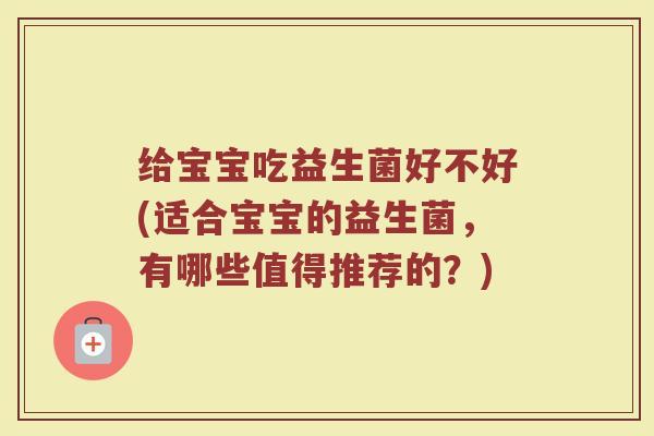 给宝宝吃益生菌好不好(适合宝宝的益生菌，有哪些值得推荐的？)