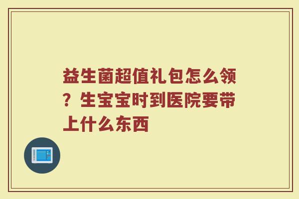 益生菌超值礼包怎么领？生宝宝时到医院要带上什么东西