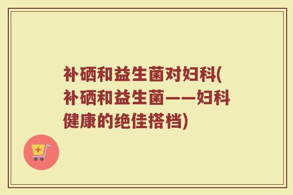 补硒和益生菌对(补硒和益生菌——健康的绝佳搭档) 补硒和益生菌对(补硒和益生菌——健康的绝佳搭档)