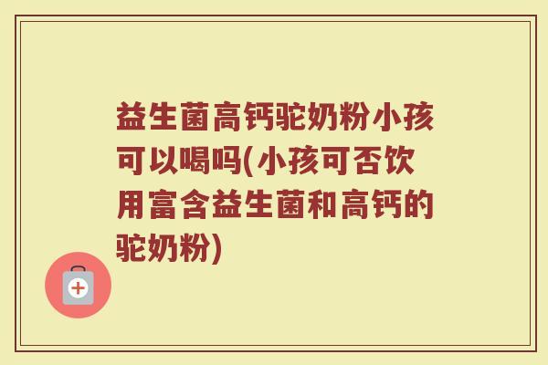 益生菌高钙驼奶粉小孩可以喝吗(小孩可否饮用富含益生菌和高钙的驼奶粉)