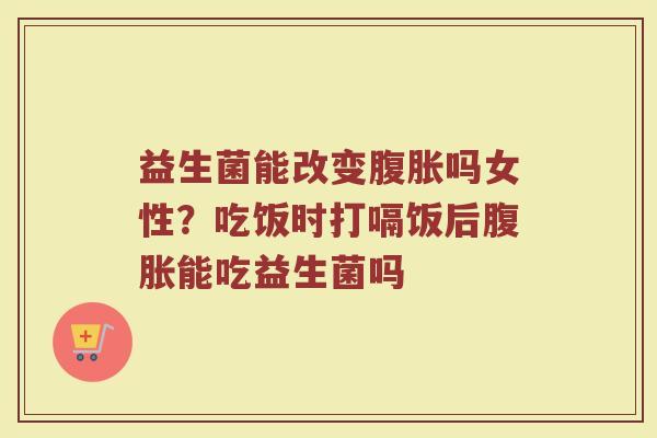 益生菌能改变腹胀吗女性？吃饭时打嗝饭后腹胀能吃益生菌吗