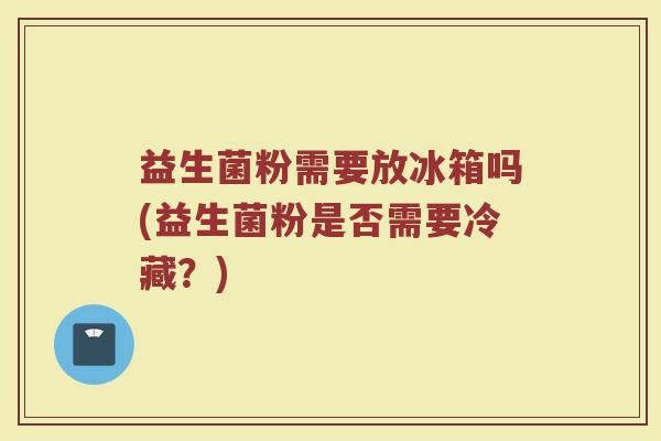 益生菌粉需要放冰箱吗(益生菌粉是否需要冷藏？)