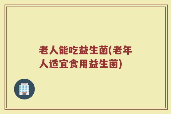 老人能吃益生菌(老年人适宜食用益生菌)
