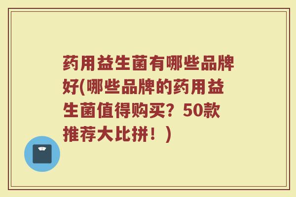 药用益生菌有哪些品牌好(哪些品牌的药用益生菌值得购买？50款推荐大比拼！)