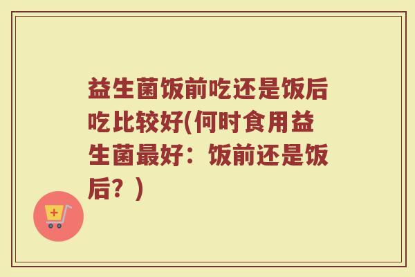 益生菌饭前吃还是饭后吃比较好(何时食用益生菌最好：饭前还是饭后？)