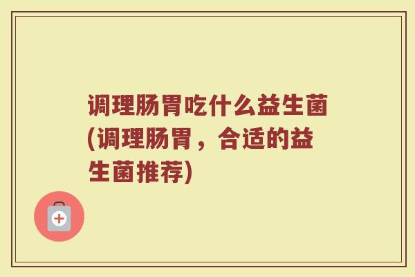 调理肠胃吃什么益生菌(调理肠胃，合适的益生菌推荐)