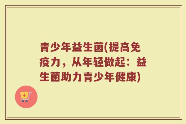 青少年益生菌(提高力,从年轻做起:益生菌助力青少年健康) 青少年益生菌(提高力,从年轻做起:益生菌助力青少年健康)