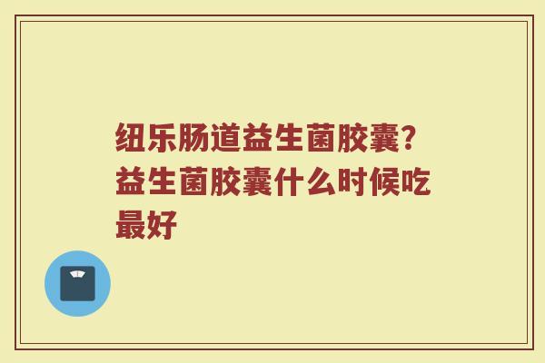 纽乐肠道益生菌胶囊？益生菌胶囊什么时候吃最好
