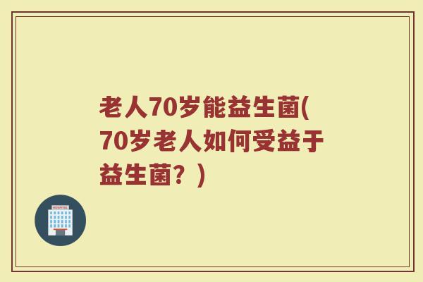 老人70岁能益生菌(70岁老人如何受益于益生菌？)