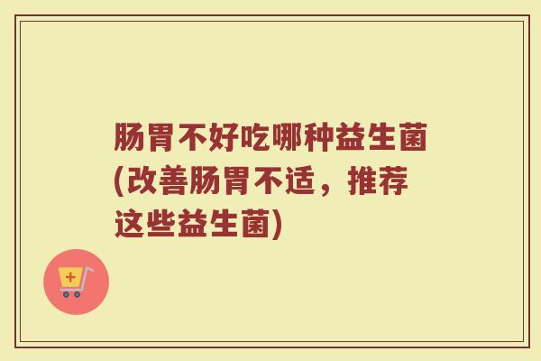 肠胃不好吃哪种益生菌(改善肠胃不适,推荐这些益生菌) 肠胃不好吃哪种益生菌(改善肠胃不适,推荐这些益生菌)
