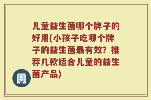 儿童益生菌哪个牌子的好用(小孩子吃哪个牌子的益生菌最有效？推荐几款适合儿童的益生菌产品)
