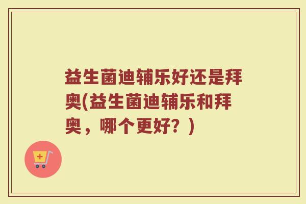 益生菌迪辅乐好还是拜奥(益生菌迪辅乐和拜奥，哪个更好？)
