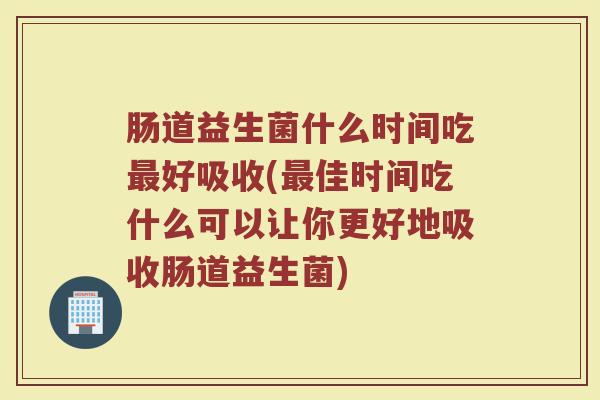 肠道益生菌什么时间吃最好吸收(最佳时间吃什么可以让你更好地吸收肠道益生菌)