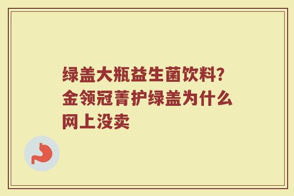 绿盖大瓶益生菌饮料?金领冠菁护绿盖为什么网上没卖 绿盖大瓶益生菌饮料?金领冠菁护绿盖为什么网上没卖