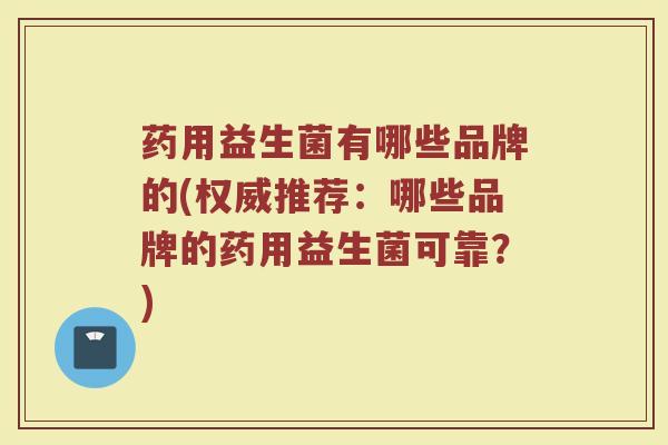 药用益生菌有哪些品牌的(权威推荐：哪些品牌的药用益生菌可靠？)