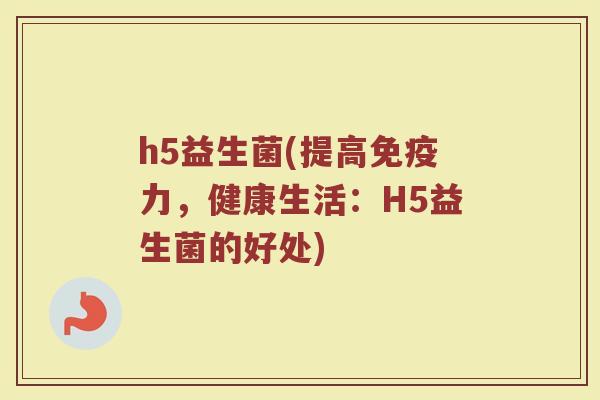 h5益生菌(提高力,健康生活:H5益生菌的好处) h5益生菌(提高力,健康生活:H5益生菌的好处)