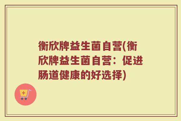 衡欣牌益生菌自营(衡欣牌益生菌自营：促进肠道健康的好选择)