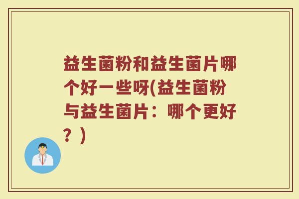 益生菌粉和益生菌片哪个好一些呀(益生菌粉与益生菌片：哪个更好？)