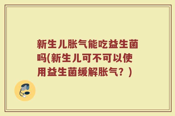 新生儿胀气能吃益生菌吗(新生儿可不可以使用益生菌缓解胀气？)