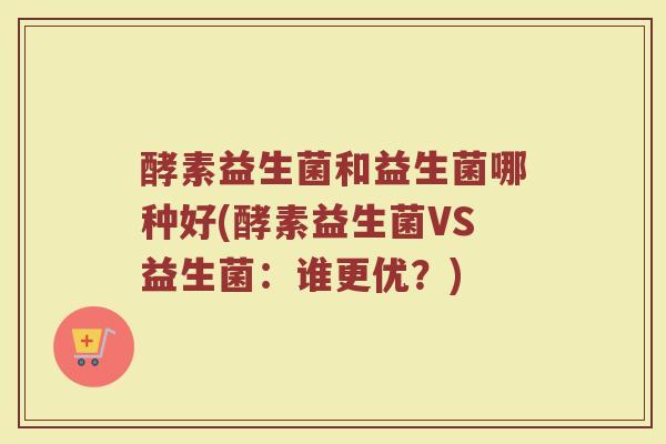 酵素益生菌和益生菌哪种好(酵素益生菌VS益生菌：谁更优？)