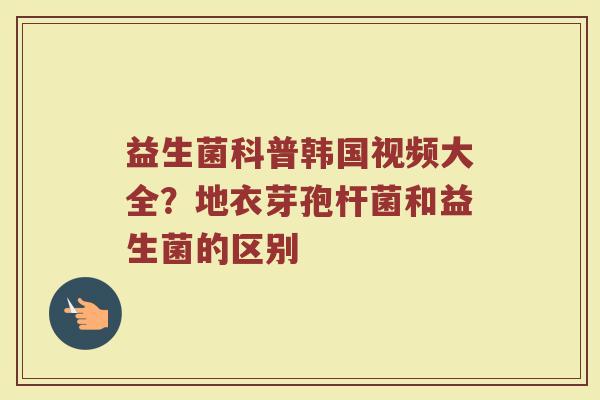 益生菌科普韩国视频大全？地衣芽孢杆菌和益生菌的区别