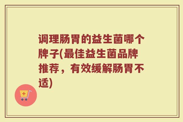 调理肠胃的益生菌哪个牌子(最佳益生菌品牌推荐，有效缓解肠胃不适)