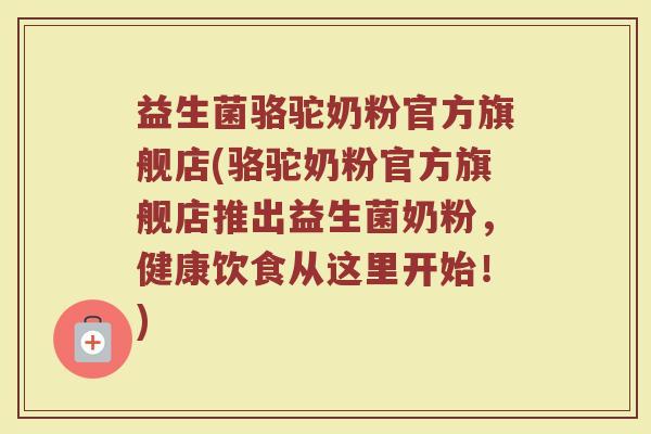 益生菌骆驼奶粉官方旗舰店(骆驼奶粉官方旗舰店推出益生菌奶粉，健康饮食从这里开始！)
