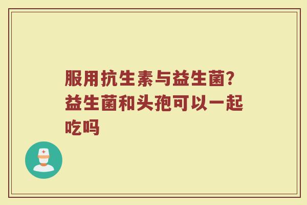 服用抗生素与益生菌？益生菌和头孢可以一起吃吗