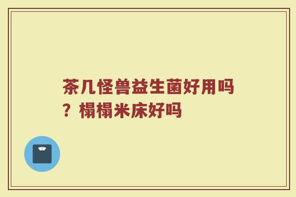 茶几怪兽益生菌好用吗？榻榻米床好吗
