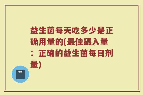 益生菌每天吃多少是正确用量的(最佳摄入量：正确的益生菌每日剂量)