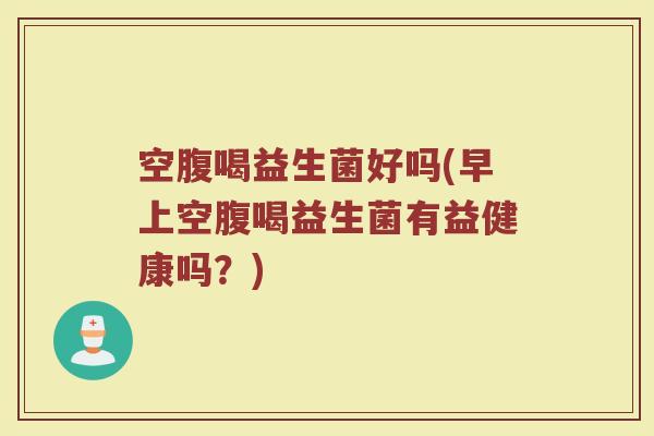 空腹喝益生菌好吗(早上空腹喝益生菌有益健康吗？)