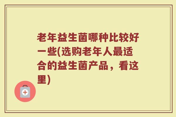老年益生菌哪种比较好一些(选购老年人最适合的益生菌产品，看这里)