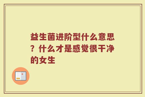益生菌进阶型什么意思？什么才是感觉很干净的女生