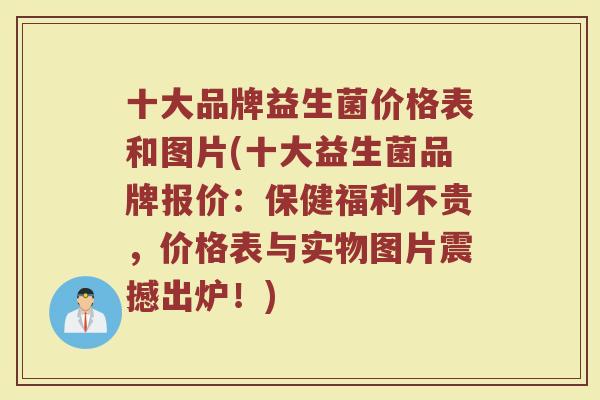 十大品牌益生菌价格表和图片(十大益生菌品牌报价：保健福利不贵，价格表与实物图片震撼出炉！)