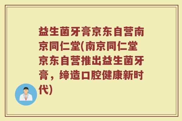 益生菌牙膏京东自营南京同仁堂(南京同仁堂京东自营推出益生菌牙膏，缔造口腔健康新时代)