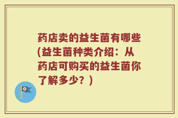药店卖的益生菌有哪些(益生菌种类介绍：从药店可购买的益生菌你了解多少？)
