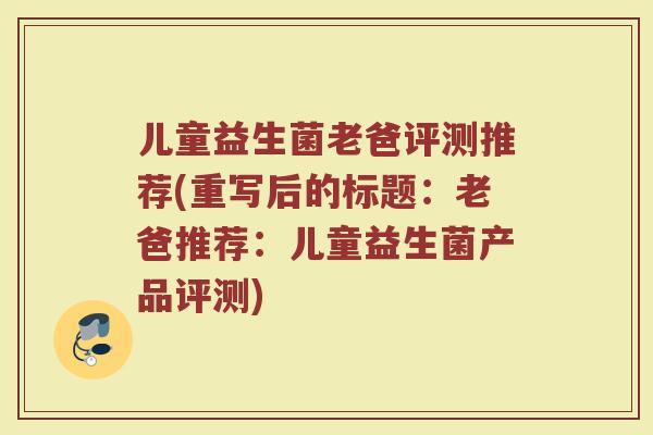 儿童益生菌老爸评测推荐(重写后的标题:老爸推荐:儿童益生菌产品评测) 儿童益生菌老爸评测推荐(重写后的标题:老爸推荐:儿童益生菌产品评测)